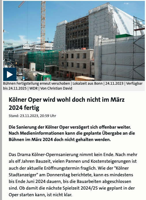 Ein Screenshot eines Berichts vom 23.11.2023 des WDR. Zu sehen ist ein Bild des Neubaus der Oper in Baugerüste eingehüllt. Darunter der Text 
»Kölner Oper wird wohl doch nicht im März 2024 fertig.

Die Sanierung der Kölner Oper verzögert sich offenbar weiter.
Nach Medieninformationen kann die geplante Übergabe an die
Bühnen im März 2024 doch nicht gehalten werden.

Das Drama Kölner-Opernsanierung nimmt kein Ende. Nach mehr
als elf Jahren Bauzeit, vielen Pannen und Kostensteigerungen ist
auch der aktuelle Eröffnungstermin fraglich. Wie der "Kölner
Stadtanzeiger" am Donnerstag berichtete, kann es mindestens
bis Ende Juni 2024 dauern, bis die Bauarbeiten abgeschlossen
sind. Ob damit die nächste Spielzeit 2024/25 wie geplant in der
Oper starten kann, ist nicht klar.«