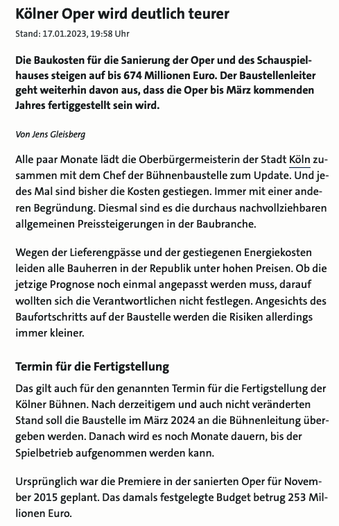 Ein Screenshot eines Artikels vom 17.1.2023:
»Kölner Oper wird deutlich teurer

Die Baukosten für die Sanierung der Oper und des Schauspielhauses steigen auf bis 674 Millionen Euro. Der Baustellenleiter
geht weiterhin davon aus, dass die Oper bis März kommenden
Jahres fertiggestellt sein wird.

Alle paar Monate lädt die Oberbürgermeisterin der Stadt Köln zusammen mit dem Chef der Bühnenbaustelle zum Update. Und jedes Mal sind bisher die Kosten gestiegen. Immer mit einer anderen Begründung. Diesmal sind es die durchaus nachvollziehbaren
allgemeinen Preissteigerungen in der Baubranche.

Wegen der Lieferengpässe und der gestiegenen Energiekosten
leiden alle Bauherren in der Republik unter hohen Preisen. Ob die
jetzige Prognose noch einmal angepasst werden muss, darauf
wollten sich die Verantwortlichen nicht festlegen. Angesichts des
Baufortschritts auf der Baustelle werden die Risiken allerdings
immer kleiner.

Termin für die Fertigstellung

Das gilt auch für den genannten Termin für die Fertigstellung der
Kölner Bühnen. Nach derzeitigem und auch nicht veränderten
Stand soll die Baustelle im März 2024 an die Bühnenleitung über-
geben werden. Danach wird es noch Monate dauern, bis der
Spielbetrieb aufgenommen werden kann.
Ursprünglich war die Premiere in der sanierten Oper für November 2015 geplant. Das damals festgelegte Budget betrug 253 Millionen Euro.«