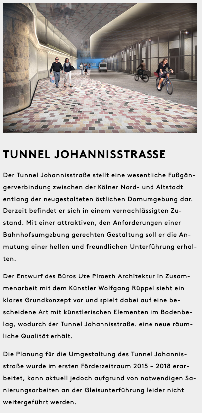 Ein Auszug aus einem Artikel. Ein Bild zeigt die Planung der Unterführung mit hell gepflastertem Fußweg neben einem separatem Fahrradweg. Die Decke und Wände sind hell beleuchtet.

»Der Tunnel Johannisstraße stellt eine wesentliche Fußgängerverbindung zwischen der Kölner Nord- und Altstadt
entlang der neugestalteten östlichen Domumgebung dar. Derzeit befindet er sich in einem vernachlässigten Zustand. Mit einer attraktiven, den Anforderungen einer
Bahnhofsumgebung gerechten Gestaltung soll er die Anmutung einer hellen und freundlichen Unterführung erhalten.

Der Entwurf des Büros Ute Piroeth Architektur in Zusammenarbeit mit dem Künstler Wolfgang Rüppel sieht ein klares Grundkonzept vor und spielt dabei auf eine bescheidene Art mit künstlerischen Elementen im Bodenbelag, wodurch der Tunnel Johannisstraße eine neue räumliche Qualität erhält.

Die Planung für die Umgestaltung des Tunnel Johannisstraße wurde im ersten Förderzeitraum 2015 — 2018 erarbeitet, kann aktuell jedoch aufgrund von notwendigen Sanierungsarbeiten an der Gleisunterführung leider nicht
weitergeführt werden.«